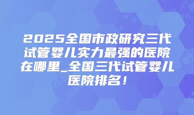 2025全国市政研究三代试管婴儿实力最强的医院在哪里_全国三代试管婴儿医院排名!