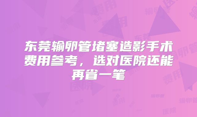 东莞输卵管堵塞造影手术费用参考，选对医院还能再省一笔
