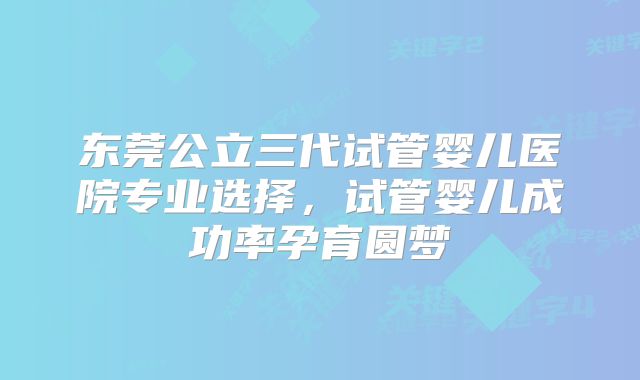 东莞公立三代试管婴儿医院专业选择,试管婴儿成功率孕育圆梦
