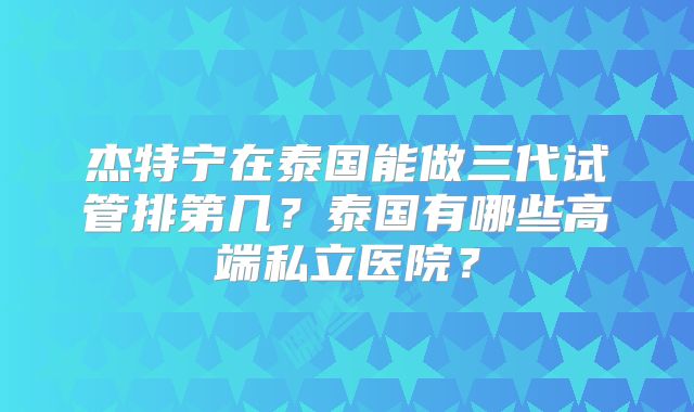 杰特宁在泰国能做三代试管排第几？泰国有哪些高端私立医院？