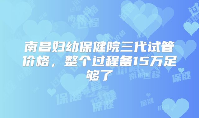 南昌妇幼保健院三代试管价格，整个过程备15万足够了