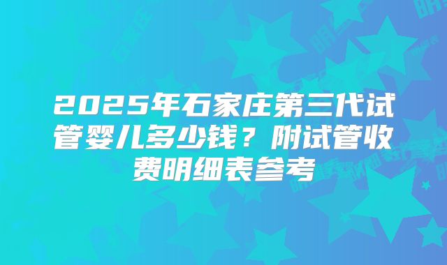 2025年石家庄第三代试管婴儿多少钱？附试管收费明细表参考