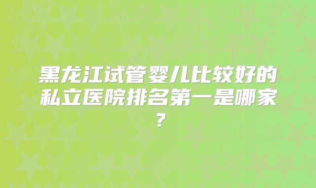 黑龙江试管婴儿比较好的私立医院排名第一是哪家？