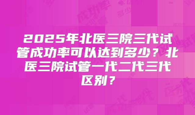 2025年北医三院三代试管成功率可以达到多少？北医三院试管一代二代三代区别？