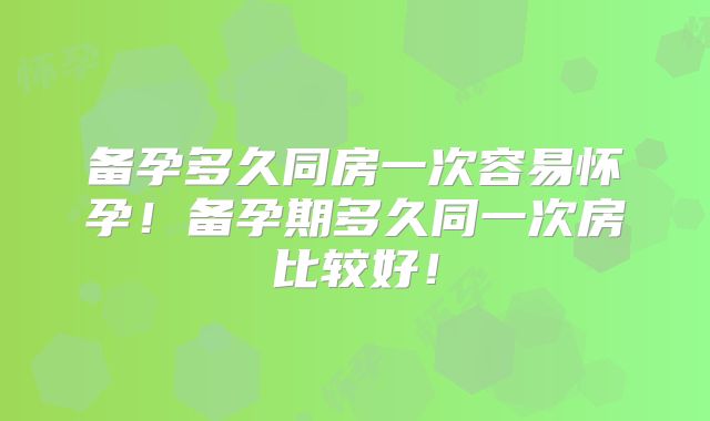 备孕多久同房一次容易怀孕！备孕期多久同一次房比较好！