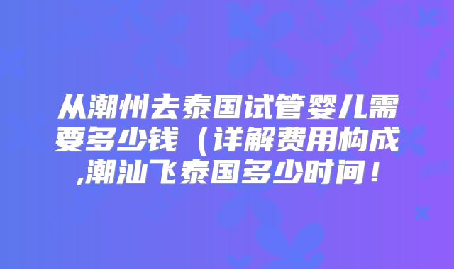 从潮州去泰国试管婴儿需要多少钱(详解费用构成,潮汕飞泰国多少时间!