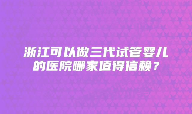 浙江可以做三代试管婴儿的医院哪家值得信赖？