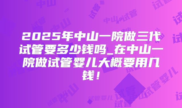 2025年中山一院做三代试管要多少钱吗_在中山一院做试管婴儿大概要用几钱！