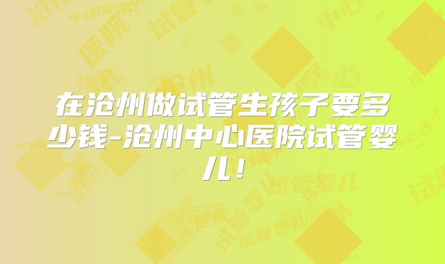 在沧州做试管生孩子要多少钱-沧州中心医院试管婴儿！