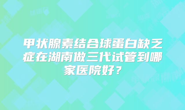 甲状腺素结合球蛋白缺乏症在湖南做三代试管到哪家医院好？