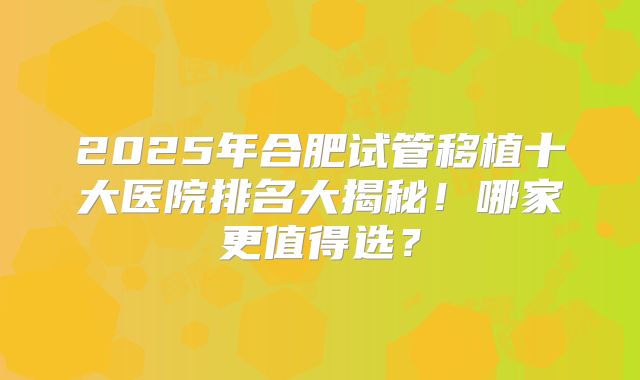 2025年合肥试管移植十大医院排名大揭秘!哪家更值得选?