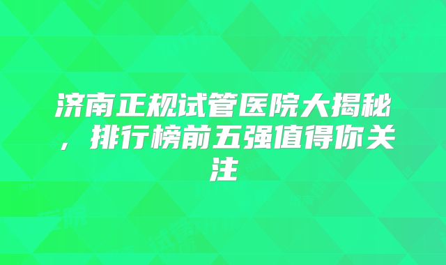 济南正规试管医院大揭秘，排行榜前五强值得你关注