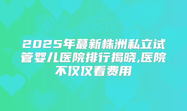 2025年蕞新株洲私立试管婴儿医院排行揭晓,医院不仅仅看费用