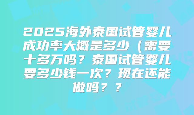 2025海外泰国试管婴儿成功率大概是多少（需要十多万吗？泰国试管婴儿要多少钱一次？现在还能做吗？？