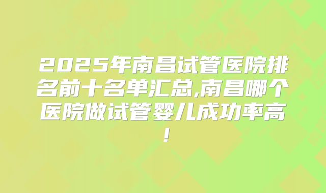 2025年南昌试管医院排名前十名单汇总,南昌哪个医院做试管婴儿成功率高!