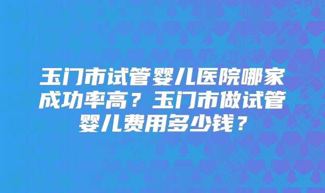 玉门市试管婴儿医院哪家成功率高？玉门市做试管婴儿费用多少钱？