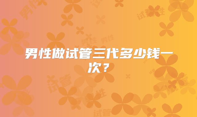 男性做试管三代多少钱一次?