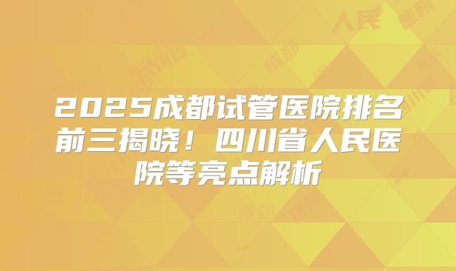 2025成都试管医院排名前三揭晓！四川省人民医院等亮点解析