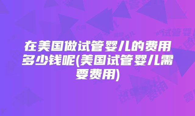 在美国做试管婴儿的费用多少钱呢(美国试管婴儿需要费用)