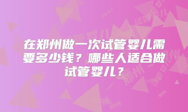 在郑州做一次试管婴儿需要多少钱?哪些人适合做试管婴儿?