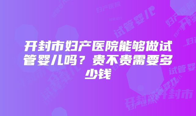 开封市妇产医院能够做试管婴儿吗？贵不贵需要多少钱