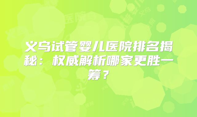 义乌试管婴儿医院排名揭秘:权威解析哪家更胜一筹?