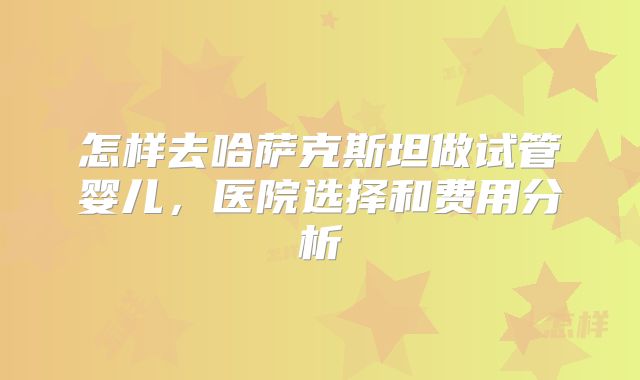 怎样去哈萨克斯坦做试管婴儿，医院选择和费用分析