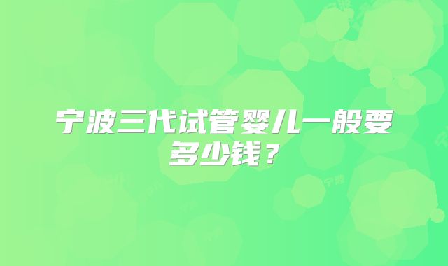 宁波三代试管婴儿一般要多少钱？