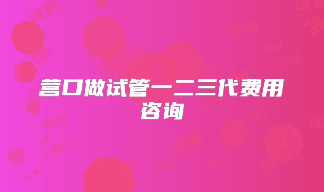 营口做试管一二三代费用咨询