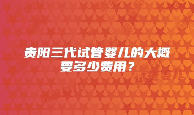 贵阳三代试管婴儿的大概要多少费用?