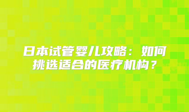 日本试管婴儿攻略：如何挑选适合的医疗机构？