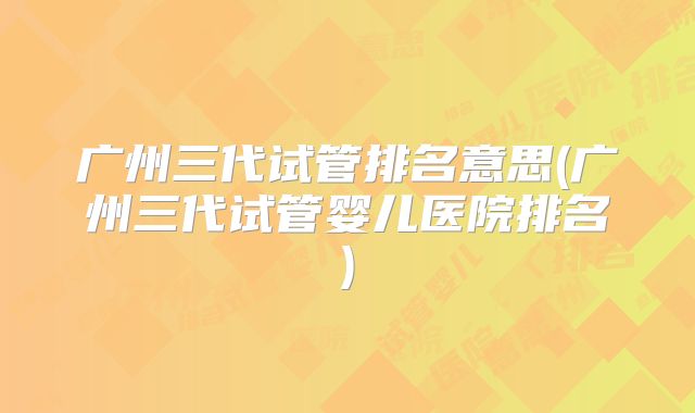 广州三代试管排名意思(广州三代试管婴儿医院排名)