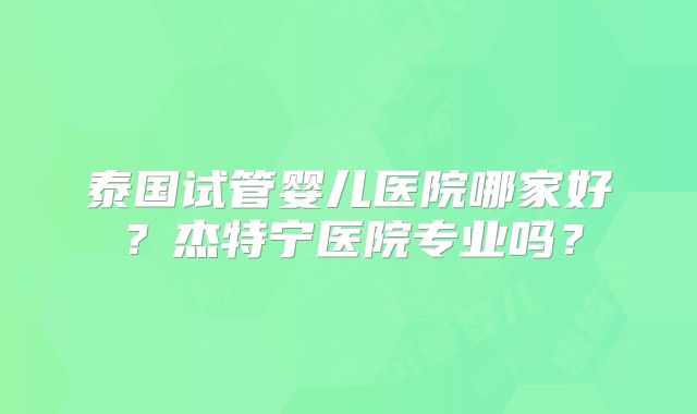 泰国试管婴儿医院哪家好？杰特宁医院专业吗？