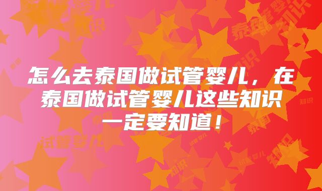 怎么去泰国做试管婴儿,在泰国做试管婴儿这些知识一定要知道!