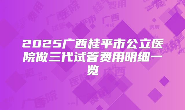 2025广西桂平市公立医院做三代试管费用明细一览