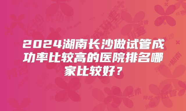 2024湖南长沙做试管成功率比较高的医院排名哪家比较好？