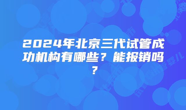 2024年北京三代试管成功机构有哪些?能报销吗?