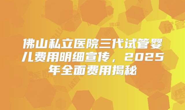 佛山私立医院三代试管婴儿费用明细宣传，2025年全面费用揭秘