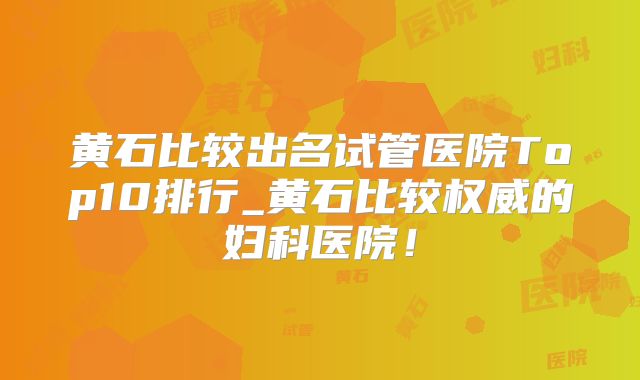 黄石比较出名试管医院Top10排行_黄石比较权威的妇科医院！