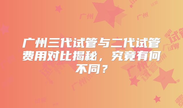 广州三代试管与二代试管费用对比揭秘，究竟有何不同？