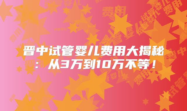 晋中试管婴儿费用大揭秘：从3万到10万不等！