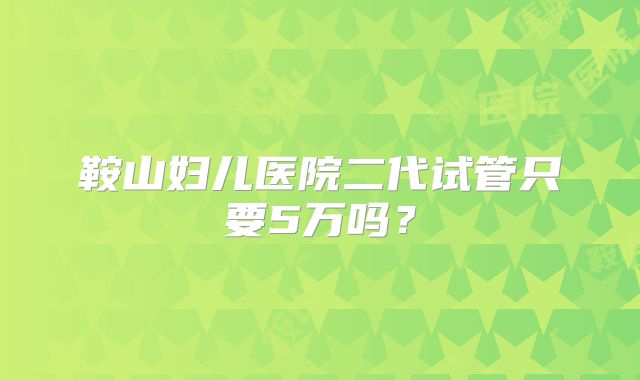 鞍山妇儿医院二代试管只要5万吗？