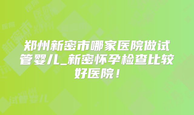 郑州新密市哪家医院做试管婴儿_新密怀孕检查比较好医院!