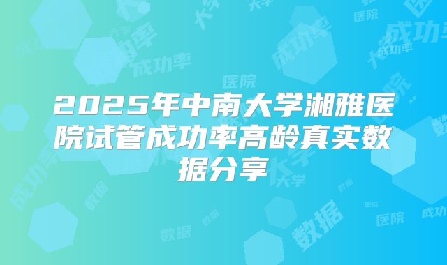 2025年中南大学湘雅医院试管成功率高龄真实数据分享