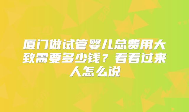 厦门做试管婴儿总费用大致需要多少钱？看看过来人怎么说
