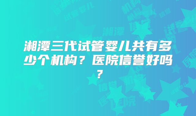 湘潭三代试管婴儿共有多少个机构？医院信誉好吗？