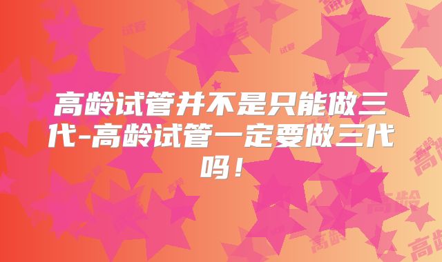 高龄试管并不是只能做三代-高龄试管一定要做三代吗！