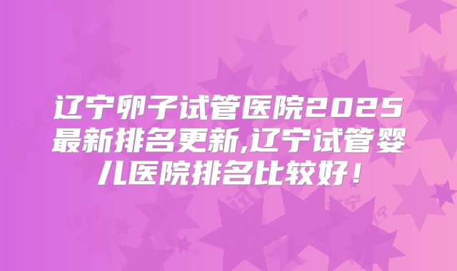 辽宁卵子试管医院2025最新排名更新,辽宁试管婴儿医院排名比较好！