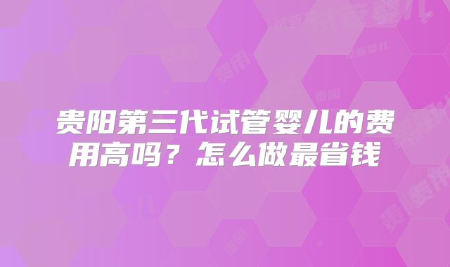 贵阳第三代试管婴儿的费用高吗？怎么做最省钱