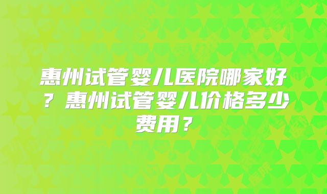惠州试管婴儿医院哪家好？惠州试管婴儿价格多少费用？